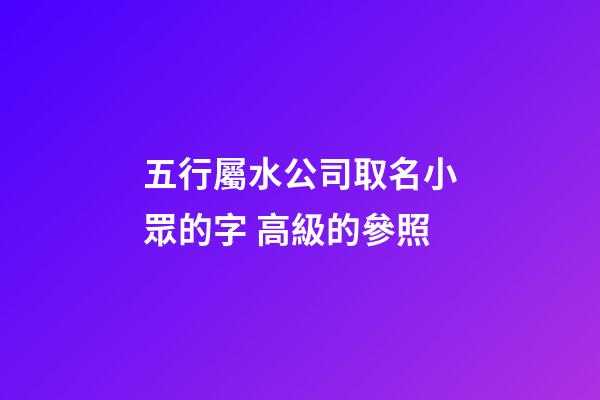 五行屬水公司取名小眾的字 高級的參照-第1張-公司起名-玄機派